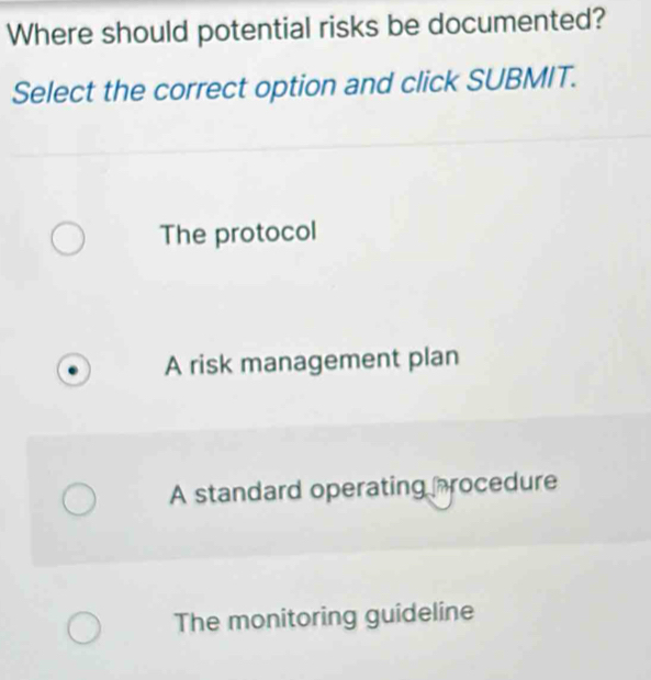 Where should potential risks be documented?
Select the correct option and click SUBMIT.
The protocol
A risk management plan
A standard operating procedure
The monitoring guideline