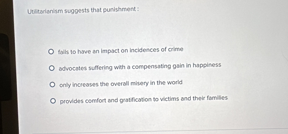 Utilitarianism suggests that punishment :
fails to have an impact on incidences of crime
advocates suffering with a compensating gain in happiness
only increases the overall misery in the world
provides comfort and gratification to victims and their families