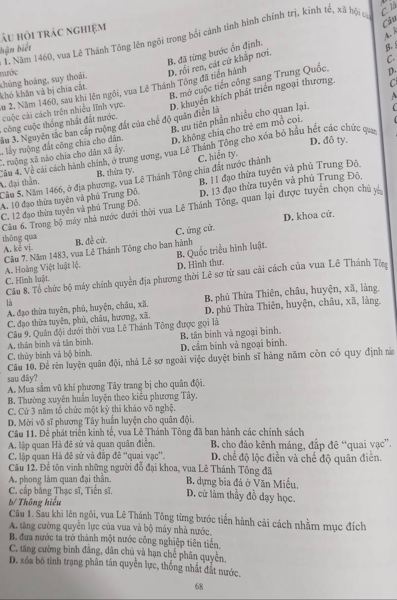 là
Câu
Âu hỏi trác nghiệm
A. k
1. Năm 1460, vua Lê Thánh Tông lên ngôi trong bối cảnh tình hình chính trị, kinh tế, xã hội của
hận biết B.
B. đã từng bước ổn định.
C.
nước
D. rối ren, cát cứ khắp nơi.
khủng hoảng, suy thoái.
B. mở cuộc tiến công sang Trung Quốc.
Su 2. Năm 1460, sau khi lên ngôi, vua Lê Thánh Tông đã tiến hành
D.
khó khăn và bị chia cắt.
C
A
cuộc cải cách trên nhiều lĩnh vực. D. khuyến khích phát triển ngoại thương.
B. ữu tiên phần nhiều cho quan lại.
công cuộc thống nhất đất nước.
âu 3. Nguyên tắc ban cấp ruộng đất của chế độ quân điển là

lấy ruộng đất công chia cho dân. D. không chią cho trẻ em mồ coi.
D. đô ty.
Vâu 4. Về cải cách hành chính, ở trung ương, vua Lê Thánh Tông cho xóa bỏ hầu hết các chức quan
C. hiến ty.
C. ruộng xã nào chia cho dân xã ấy.
Câu 5. Năm 1466, ở địa phương, vua Lê Thánh Tông chia đất nước thành
A. đại thần. B. thừa ty.
D. 13 đạo thừa tuyên và phủ Trung Đô.
A. 10 đạo thừa tuyên và phủ Trung Đô. B. 11 đạo thừa tuyên và phủ Trung Đô.
C. 12 đạo thừa tuyên và phủ Trung Đô.  Câu 6. Trong bộ máy nhà nước dưới thời vua Lê Thánh Tông, quan lại được tuyển chọn chủ yếu
D. khoa cử.
A. kể vị. C. ứng cử.
thông qua B. đề cử.
B. Quốc triều hình luật.
Câu 7. Năm 1483, vua Lê Thánh Tông cho ban hành
A. Hoàng Việt luật lệ.
D. Hình thư.
Câu 8. Tổ chức bộ máy chính quyền địa phương thời Lê sơ từ sau cải cách của vua Lê Thánh Tông
C. Hình luật.
A. đạo thừa tuyên, phủ, huyện, châu, xã. B. phủ Thừa Thiên, châu, huyện, xã, làng.
là
C. đạo thừa tuyên, phủ, châu, hương, xã. D. phủ Thừa Thiên, huyện, châu, xã, làng.
Câu 9. Quân đội dưới thời vua Lê Thánh Tông được gọi là
A. thân binh và tân binh. B. tân binh và ngoại binh.
C. thủy binh và bộ binh. D. cẩm binh và ngoại binh.
Câu 10. Đề rèn luyện quân đội, nhà Lê sơ ngoài việc duyệt binh sĩ hàng năm còn có quy định nào
sau đây?
A. Mua sắm vũ khí phương Tây trang bị cho quân đội.
B. Thường xuyên huấn luyện theo kiểu phương Tây.
C. Cứ 3 năm tổ chức một kỳ thi khảo võ nghệ.
D. Mời võ sĩ phương Tây huấn luyện cho quân đội.
Câu 11. Để phát triển kinh tế, vua Lê Thánh Tông đã ban hành các chính sách
A. lập quan Hà đê sứ và quan quân điền.  B. cho đào kênh máng, đắp đê “quai yạc”.
C. lập quan Hà đê sứ và đắp đê “quai vạc”. D. chế độ lộc điền và chế độ quân điền.
Câu 12. Để tôn vinh những người đỗ đại khoa, vua Lê Thánh Tông đã
A. phong làm quan đại thần. B. dựng bia đá ở Văn Miếu.
C. cấp bằng Thạc sĩ, Tiến sĩ. D. cử làm thầy đồ dạy học.
b/ Thông hiểu
Câu 1. Sau khi lên ngôi, vua Lê Thánh Tông từng bước tiến hành cải cách nhằm mục đích
A. tăng cường quyền lực của vua và bộ máy nhà nước.
B. đưa nước ta trở thành một nước công nghiệp tiên tiến.
C. tăng cường bình đẳng, dân chủ và hạn chế phân quyền.
D. xóa bộ tình trạng phân tán quyền lực, thống nhất đất nước.
68