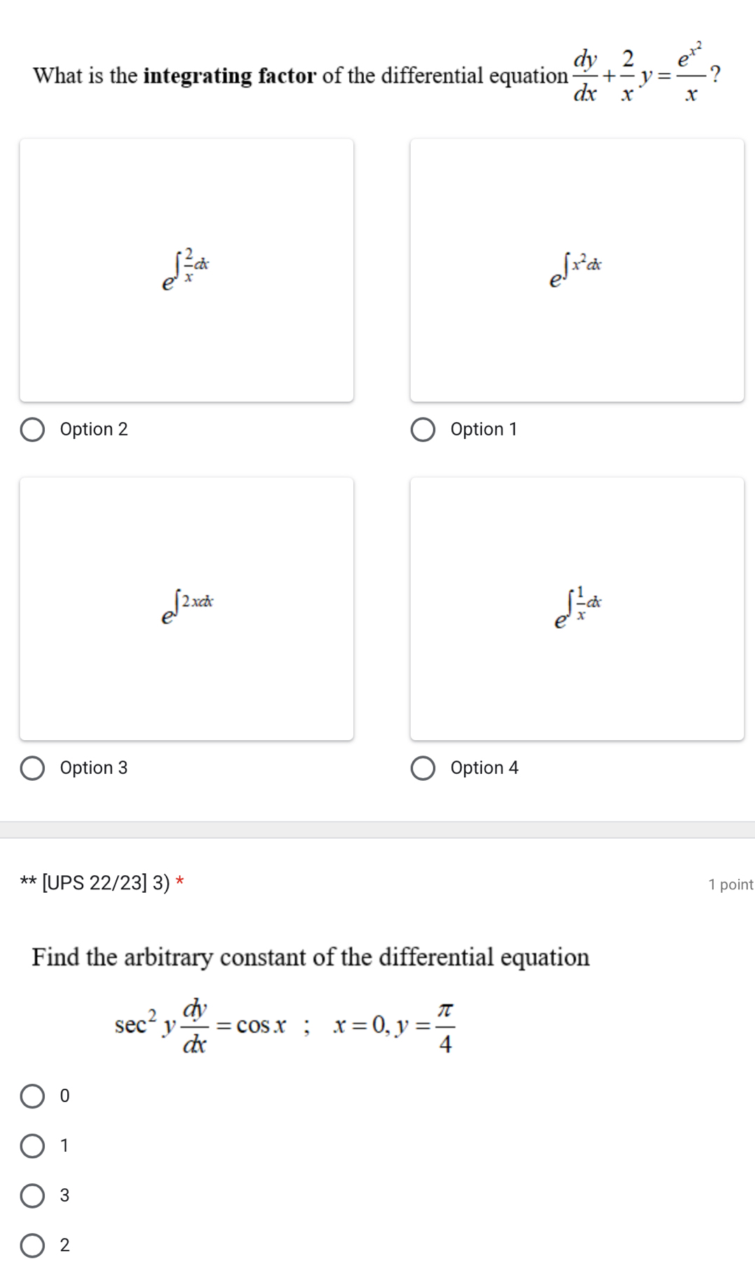 What is the integrating factor of the differential equation  dy/dx + 2/x y=frac e^(x^2)x ?
e^(∈t frac 2)xdx
e^(∈t x^2)dx
Option 2 Option 1
e^(∈t 2xdx)
e^(∈t frac 1)xdx
Option 3 Option 4
[UPS 22/23] 3) * 1 point
Find the arbitrary constant of the differential equation
sec^2y dy/dx =cos x; x=0, y= π /4 
0
1
3
2