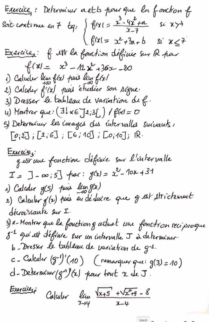 Exercice : Dehrminr aetb your gue la fonctionf
Soit centine eat ta a beginarrayl f(x)= (x^3-4x^2+a)/x-7  f(x)=x^2+3x+bendarray.
sc x>-1
82 x≤ 7
Exercice : Buw ea fection difficue Sur R Rar
f(x)=x^3-12x^2+36x-20
1 Caluler Dan f(x) quis Qiu f(x)
2) Caludr f'(x) juis etedier son Acque
3) Dresser le tableau de variation duf.
() Hentver gue: (exists !alpha ∈ ]2;3[)/f(alpha )=0
s) Determiner les imayes do culervalles suivants,
[0;2];[2;6];[6;10];[0;10] , .
Exercice, 
goor use fonction definie sur 'cutervalle
I=]-∈fty ;5] har: g(x)=x^2-70x+31
1 Calcuder g(5) huis limlimits _-∈fty g(x)
) Caleuler g'(x) huis ou deduire gue g er stickment
devroissauk sur I.
3 a Monkour que Qa fouction admat une fanction reciprogue
8^(-1) gui usr define Bur un intrvall J a delerminer.
6. Bressor le tableau de variation do g^(-1.)
c- Calculer (8^(-1))'(10) Cremargur que: g(3)=10)
d- Determiner (8^(-n))'(x) four fout x de J.
Exercile Colculr limlimits _xto 4 (sqrt(x+5)+sqrt(x^2+9)-8)/x-4 