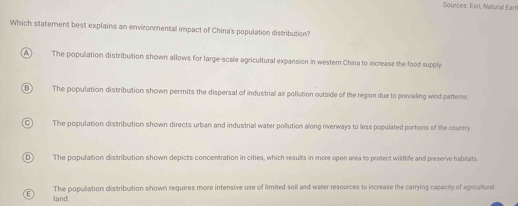 Sources: Esri, Natural Earti
Which statement best explains an environmental impact of China's population distribution?
A The popullation distribution shown allows for large-scale agricultural expansion in western China to increase the food supply
B) The population distribution shown permits the dispersal of industrial air pollution outside of the region due to prevailing wind patters
The population distribution shown directs urban and industrial water pollution along riverways to less populated portions of the country.
D) The population distribution shown depicts concentration in cities, which results in more open area to protect wildlife and preserve habitats
The population distribution shown requires more intensive use of limited soil and water resources to increase the carrying capacity of agricultural
E land.