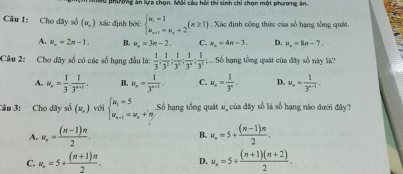 mếu phương án lựa chọn. Môi câu hỏi thí sinh chỉ chọn một phương án.
Câu 1: Cho dãy số (u_n) xác định bởi: beginarrayl u_1=1 u_n+1=u_n+2endarray. (n≥ 1). Xác định công thức của số hạng tổng quát.
A. u_n=2n-1. B. u_n=3n-2. C. u_n=4n-3. D. u_n=8n-7.
Câu 2: Cho dãy : Swidehat O có các số hạng đầu là:  1/3 ; 1/3^2 ; 1/3^3 ; 1/3^4 ; 1/3^5 ;... Số hạng tổng quát của dãy số này là?
A. u_n= 1/3 . 1/3^(n+1) . B. u_n= 1/3^(n+1) . u_n= 1/3^n . u_n= 1/3^(n-1) .
C.
D.
Câu 3: Cho dãy số (u_n) với beginarrayl u_1=5 u_n+1=u_n+n,endarray..Số hạng tổng quát u_n của dãy số là số hạng nào dưới đây?
A. u_n= ((n-1)n)/2 . u_n=5+ ((n-1)n)/2 .
B.
C. u_n=5+ ((n+1)n)/2 . u_n=5+ ((n+1)(n+2))/2 .
D.