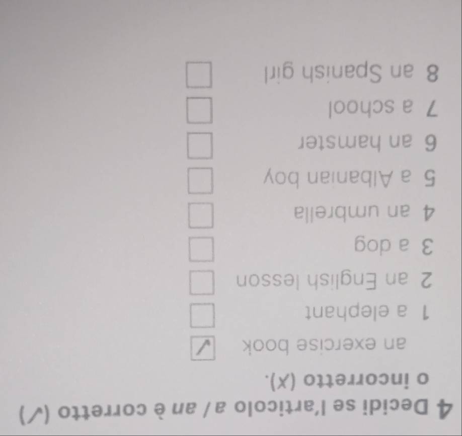 Decidi se l'articolo a / an è corretto (√) 
o incorretto (X). 
an exercise book 
1 a elephant 
2 an English lesson 
3 a dog 
4 an umbrella 
5 a Albanian boy 
6 an hamster 
7 a school 
8 an Spanish girl