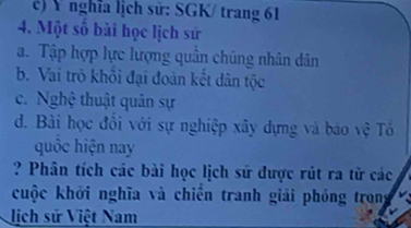 Ý nghĩa lịch sử: SGK/ trang 61
4. Một số bài học lịch sử
a. Tập hợp lực lượng quân chúng nhân dân
b. Vai trò khỏi đại đoàn kết dân tộc
c. Nghệ thuật quân sự
d. Bài học đồi với sự nghiệp xây dựng và báo vệ Tổ
quốc hiện nay
? Phân tích các bài học lịch sử được rút ra từ các
cuộc khởi nghĩa và chiến tranh giải phóng trong
lịch sử Việt Nam