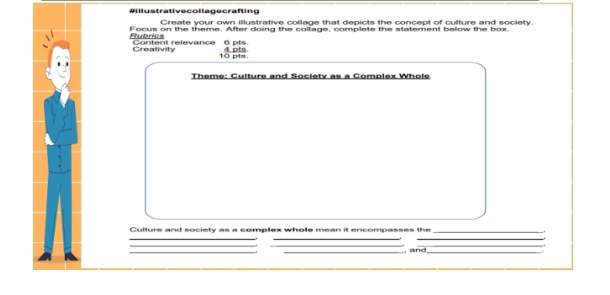 #illustrativecollagecrafting 
Create your own illustrative collage that depicts the concept of culture and society. 
Rubrics Focus on the theme. After doing the collage, complete the statement below the box. 
Creativity Content relevance 6 pts. 
10 pts. 4 pts 
Theme: Culture and Societv as a Complex Whole 
Culture and society as a complex whole mean it encompasses the_ 
_ 
_ 
_ 
_ 
__ 
__ 
, and