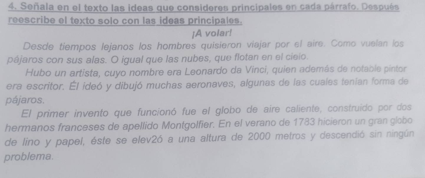 Señala en el texto las ideas que consideres principales en cada párrafo. Después 
reescribe el texto solo con las ideas principales. 
¡A volar! 
Desde tiempos lejanos los hombres quisieron viajar por el aire. Como vuelan los 
pájaros con sus alas. O igual que las nubes, que flotan en el cieio. 
Hubo un artista, cuyo nombre era Leonardo da Vinci, quien además de notable pintor 
era escritor. Él ideó y dibujó muchas aeronaves, algunas de las cuales tenían forma de 
pájaros. 
El primer invento que funcionó fue el globo de aire caliente, construido por dos 
hermanos franceses de apellido Montgolfier. En el verano de 1783 hicieron un gran globo 
de lino y papel, éste se elev2ó a una altura de 2000 metros y descendió sin ningún 
problema.