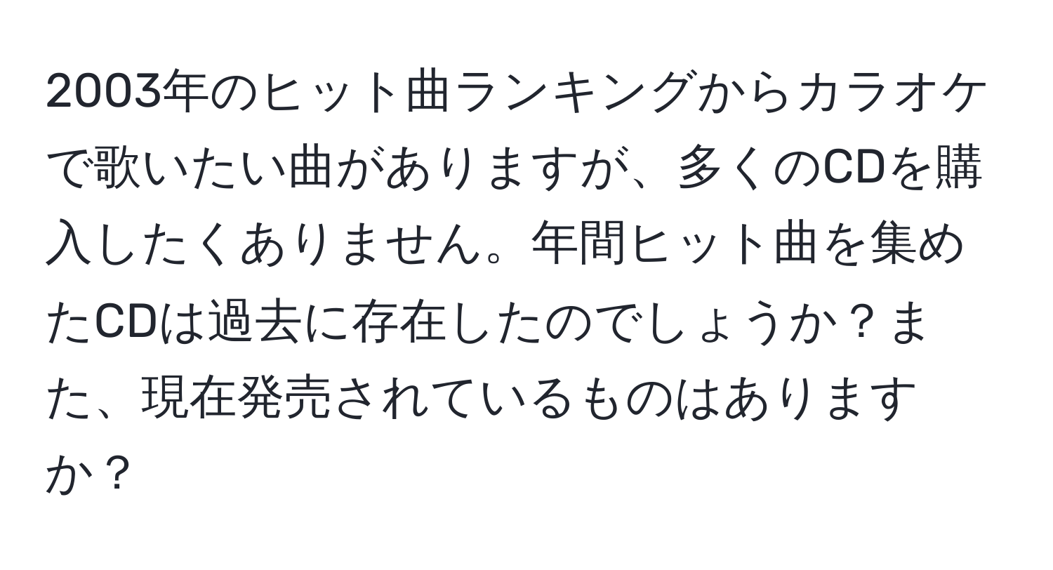 2003年のヒット曲ランキングからカラオケで歌いたい曲がありますが、多くのCDを購入したくありません。年間ヒット曲を集めたCDは過去に存在したのでしょうか？また、現在発売されているものはありますか？