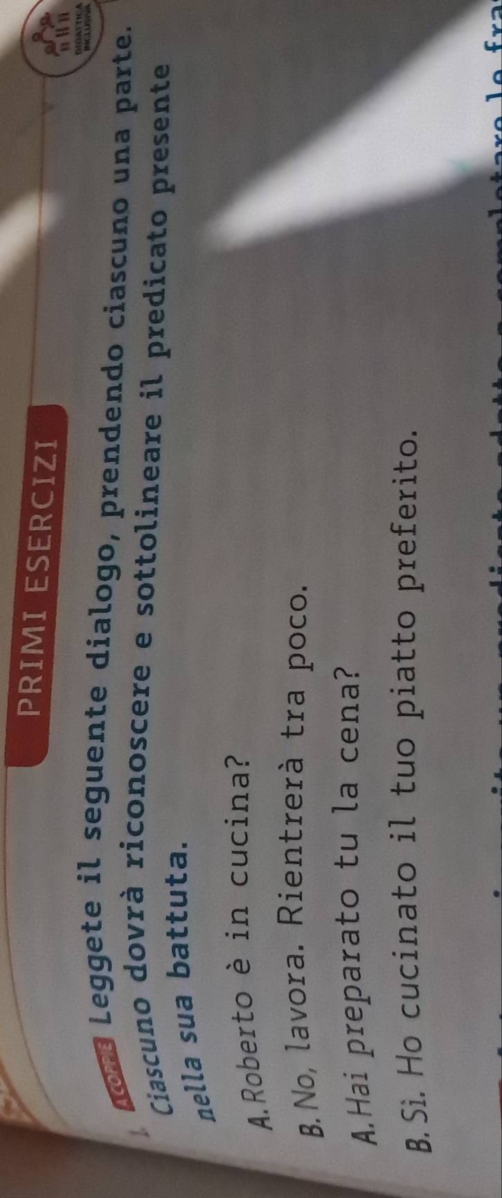 PRIMI ESERCIZI 
noré Leggete il seguente dialogo, prendendo ciascuno una parte. 
Ciascuno dovrà riconoscere e sottolineare il predicato presente 
nella sua battuta. 
A.Roberto è in cucina? 
B.No, lavora. Rientrerà tra poco. 
A.Hai preparato tu la cena? 
B. Sì. Ho cucinato il tuo piatto preferito.