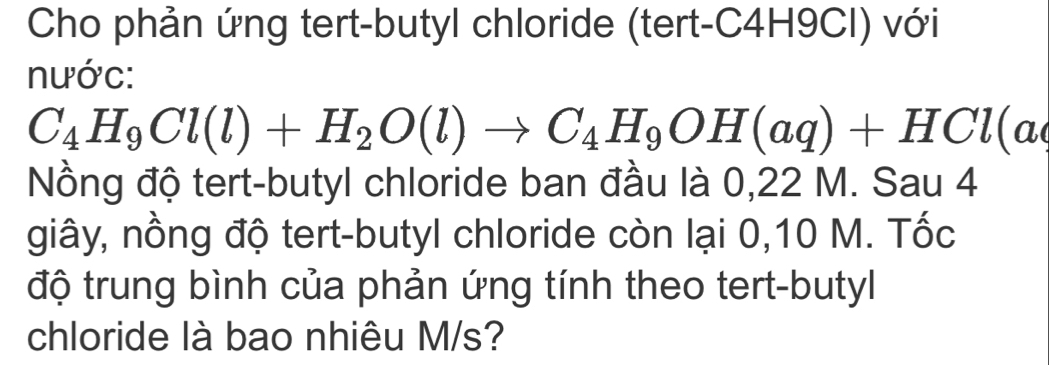 Cho phản ứng tert-butyl chloride (tert- C4H9Cl) với 
nước:
C_4H_9Cl(l)+H_2O(l)to C_4H_9OH(aq)+HCl(a
Nồng độ tert-butyl chloride ban đầu là 0,22 M. Sau 4 
giây, nồng độ tert-butyl chloride còn lại 0,10 M. Tốc 
độ trung bình của phản ứng tính theo tert-butyl 
chloride là bao nhiêu M/s?