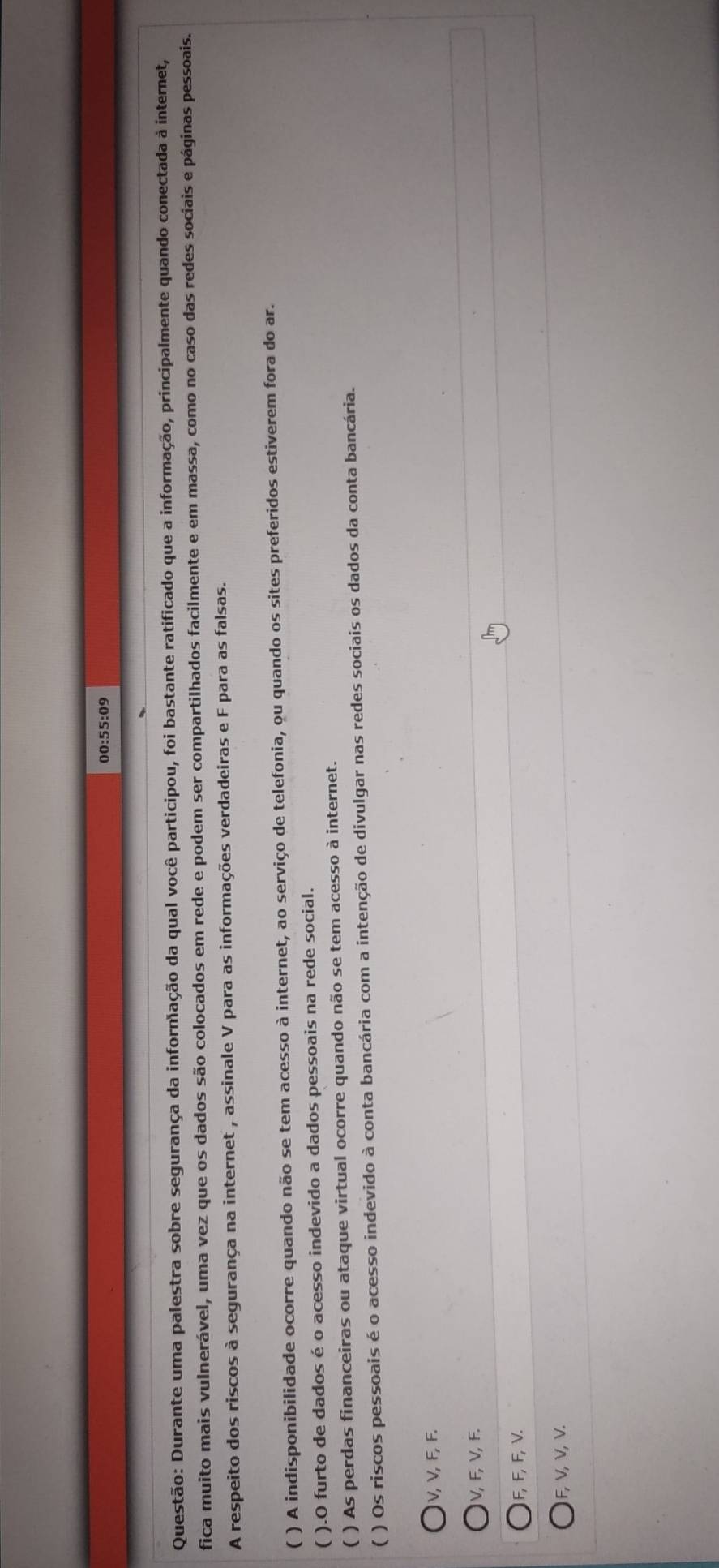 00:55:09
Questão: Durante uma palestra sobre segurança da infornação da qual você participou, foi bastante ratificado que a informação, principalmente quando conectada à internet,
fica muito mais vulnerável, uma vez que os dados são colocados em rede e podem ser compartilhados facilmente e em massa, como no caso das redes sociais e páginas pessoais.
A respeito dos riscos à segurança na internet , assinale V para as informações verdadeiras e F para as falsas.
( ) A indisponibilidade ocorre quando não se tem acesso à internet, ao serviço de telefonia, ou quando os sites preferidos estiverem fora do ar.
( ).O furto de dados é o acesso indevido a dados pessoais na rede social.
( ) As perdas financeiras ou ataque virtual ocorre quando não se tem acesso à internet.
( ) Os riscos pessoais é o acesso indevido à conta bancária com a intenção de divulgar nas redes sociais os dados da conta bancária.
V, V, F, F.
V, F, V, F.
F, F, F, V.
F, V, V, V.