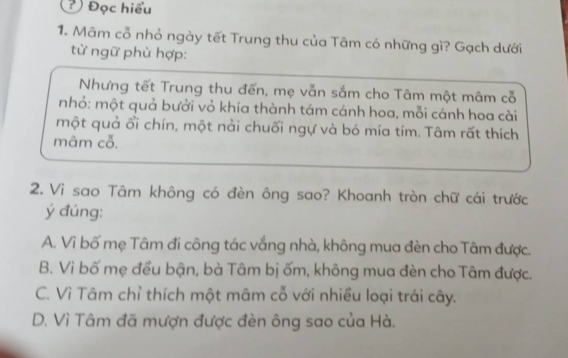 ? Đọc hiểu
1. Mâm cổ nhỏ ngày tết Trung thu của Tâm có những gì? Gạch dưới
từ ngữ phù hợp:
Nhưng tết Trung thu đến, mẹ vẫn sắm cho Tâm một mâm cỗ
nhỏ: một quả bưởi vỏ khía thành tám cánh hoa, mỗi cánh hoa cài
một quả ổi chín, một nài chuối ngự và bó mía tím. Tâm rất thích
mâm cỗ.
2. Vì sao Tâm không có đèn ông sao? Khoanh tròn chữ cái trước
ý đúng:
A. Vì bố mẹ Tâm đi công tác vắng nhà, không mua đèn cho Tâm được.
B. Vì bố mẹ đều bận, bà Tâm bị ốm, không mua đèn cho Tâm được.
C. Vì Tâm chỉ thích một mâm cỗ với nhiều loại trái cây.
D. Vì Tâm đã mượn được đèn ông sao của Hà.