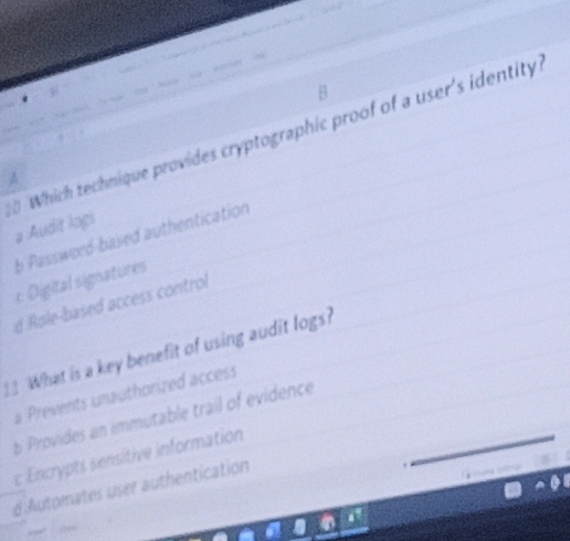 Which technique provides cryptographic proof of a user's identity
# Audit logi
b Password-based authentication
c Digital signatures
d Role-based access control
__ What is a key benefit of using audit logs?
a Prevents unauthorized access
b Provides an immutable trail of evidence_
c Encrypts sensitive information
d Automates user authentication