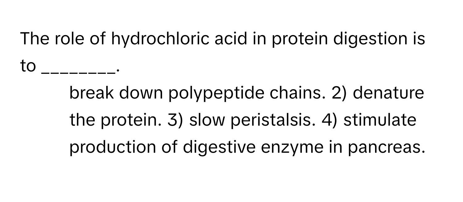 The role of hydrochloric acid in protein digestion is to ________.

1) break down polypeptide chains. 2) denature the protein. 3) slow peristalsis. 4) stimulate production of digestive enzyme in pancreas.