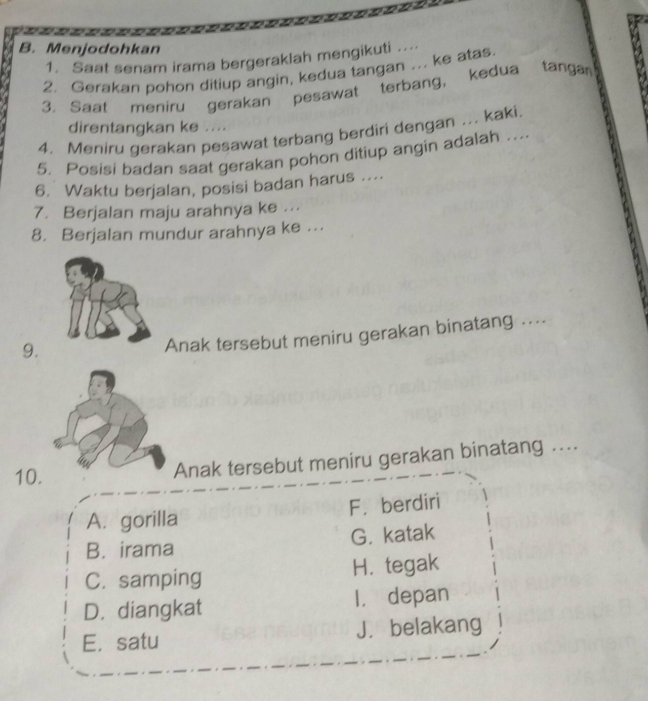 Menjodohkan
1. Saat senam irama bergeraklah mengikuti ....
2. Gerakan pohon ditiup angin, kedua tangan ... ke atas.
3. Saat meniru gerakan pesawat terbang, kedua tangan
direntangkan ke ....
4. Meniru gerakan pesawat terbang berdiri dengan ... kaki.
5. Posisi badan saat gerakan pohon ditiup angin adalah ....
6. Waktu berjalan, posisi badan harus ....
7. Berjalan maju arahnya ke ...
8. Berjalan mundur arahnya ke ...
9.
Anak tersebut meniru gerakan binatang ....
10.
Anak tersebut meniru gerakan binatang ...
A. gorilla F. berdiri
B. irama G. katak
C. samping H. tegak
D. diangkat I， depan
E. satu J. belakang