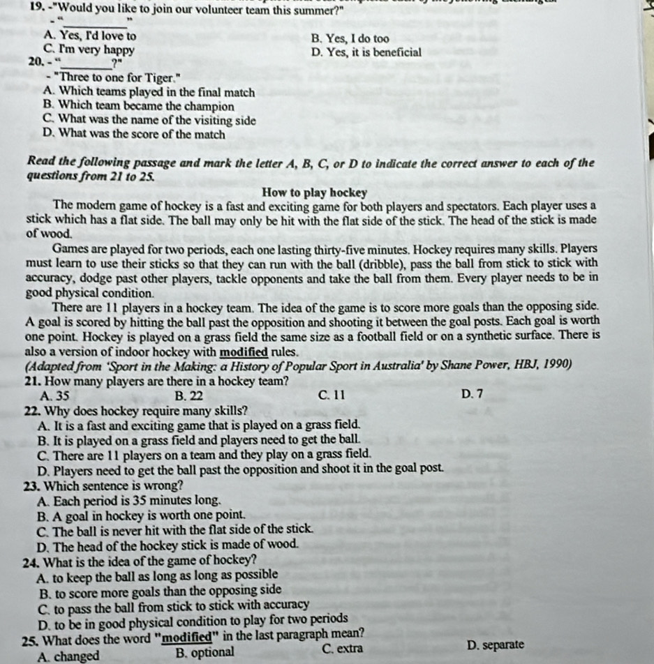 "Would you like to join our volunteer team this summer?"
_
“ ,
A. Yes, I'd love to B. Yes, I do too
C. I'm very happy D. Yes, it is beneficial
20. - “_ ?"
- "Three to one for Tiger."
A. Which teams played in the final match
B. Which team became the champion
C. What was the name of the visiting side
D. What was the score of the match
Read the following passage and mark the letter A, B, C, or D to indicate the correct answer to each of the
questions from 21 to 25.
How to play hockey
The modern game of hockey is a fast and exciting game for both players and spectators. Each player uses a
stick which has a flat side. The ball may only be hit with the flat side of the stick. The head of the stick is made
of wood.
Games are played for two periods, each one lasting thirty-five minutes. Hockey requires many skills. Players
must learn to use their sticks so that they can run with the ball (dribble), pass the ball from stick to stick with
accuracy, dodge past other players, tackle opponents and take the ball from them. Every player needs to be in
good physical condition.
There are 11 players in a hockey team. The idea of the game is to score more goals than the opposing side.
A goal is scored by hitting the ball past the opposition and shooting it between the goal posts. Each goal is worth
one point. Hockey is played on a grass field the same size as a football field or on a synthetic surface. There is
also a version of indoor hockey with modified rules.
(Adapted from ‘Sport in the Making: a History of Popular Sport in Australia’ by Shane Power, HBJ, 1990)
21. How many players are there in a hockey team?
A. 35 B. 22 C. 11 D. 7
22. Why does hockey require many skills?
A. It is a fast and exciting game that is played on a grass field.
B. It is played on a grass field and players need to get the ball.
C. There are 11 players on a team and they play on a grass field.
D. Players need to get the ball past the opposition and shoot it in the goal post.
23. Which sentence is wrong?
A. Each period is 35 minutes long.
B. A goal in hockey is worth one point.
C. The ball is never hit with the flat side of the stick.
D. The head of the hockey stick is made of wood.
24. What is the idea of the game of hockey?
A. to keep the ball as long as long as possible
B. to score more goals than the opposing side
C. to pass the ball from stick to stick with accuracy
D. to be in good physical condition to play for two periods
25. What does the word "modified" in the last paragraph mean?
A. changed B. optional C. extra D. separate