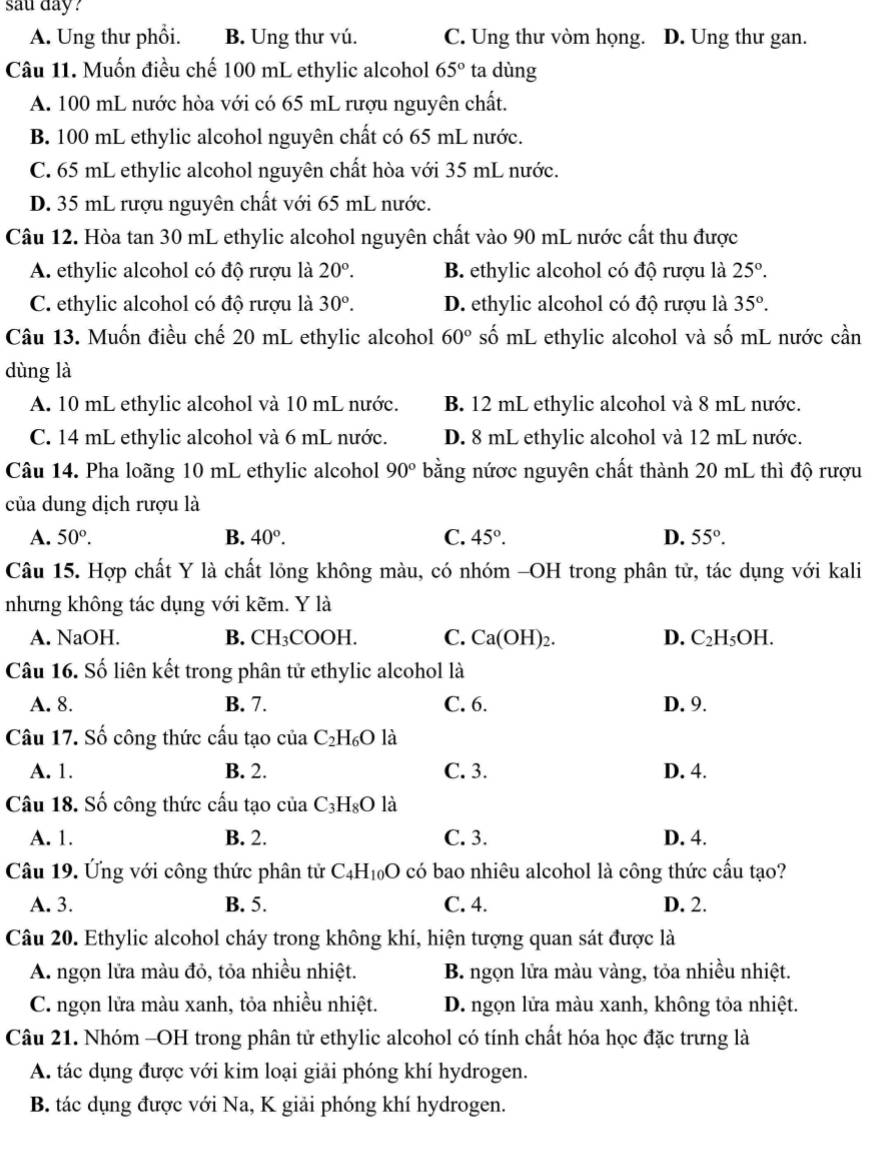 sau day?
A. Ung thư phổi. B. Ung thư vú. C. Ung thư vòm họng. D. Ung thư gan.
Câu 11. Muốn điều chế 100 mL ethylic alcohol 65° ta dùng
A. 100 mL nước hòa với có 65 mL rượu nguyên chất.
B. 100 mL ethylic alcohol nguyên chất có 65 mL nước.
C. 65 mL ethylic alcohol nguyên chất hòa với 35 mL nước.
D. 35 mL rượu nguyên chất với 65 mL nước.
Câu 12. Hòa tan 30 mL ethylic alcohol nguyên chất vào 90 mL nước cất thu được
A. ethylic alcohol có độ rượu là 20°. B. ethylic alcohol có độ rượu là 25°.
C. ethylic alcohol có độ rượu là 30°. D. ethylic alcohol có độ rượu là 35°.
Câu 13. Muốn điều chế 20 mL ethylic alcohol 60° số mL ethylic alcohol và shat O 6 mL nước cần
dùng là
A. 10 mL ethylic alcohol và 10 mL nước. B. 12 mL ethylic alcohol và 8 mL nước.
C. 14 mL ethylic alcohol và 6 mL nước. D. 8 mL ethylic alcohol và 12 mL nước.
Câu 14. Pha loãng 10 mL ethylic alcohol 90° bằng nứơc nguyên chất thành 20 mL thì độ rượu
của dung dịch rượu là
A. 50°. B. 40°. C. 45°. D. 55°.
Câu 15. Hợp chất Y là chất lỏng không màu, có nhóm -OH trong phân tử, tác dụng với kali
nhưng không tác dụng với kẽm. Y là
A. NaOH. B. CH₃COOH. C. Ca(OH)_2. D. C_2H_5OH.
Câu 16. Số liên kết trong phân tử ethylic alcohol là
A. 8. B. 7. C. 6. D. 9.
Câu 17. Số công thức cấu tạo của C_2H_6O là
A. 1. B. 2. C. 3. D. 4.
Câu 18. Số công thức cấu tạo của C_3H_8O là
A. 1. B. 2. C. 3. D. 4.
Câu 19. Ứng với công thức phân tử C_4H_10O có bao nhiêu alcohol là công thức cấu tạo?
A. 3. B. 5. C. 4. D. 2.
Câu 20. Ethylic alcohol cháy trong không khí, hiện tượng quan sát được là
A. ngọn lửa màu đỏ, tỏa nhiều nhiệt.  B. ngọn lửa màu vàng, tỏa nhiều nhiệt.
C. ngọn lửa màu xanh, tỏa nhiều nhiệt. D. ngọn lửa màu xanh, không tỏa nhiệt.
Câu 21. Nhóm -OH trong phân tử ethylic alcohol có tính chất hóa học đặc trưng là
A. tác dụng được với kim loại giải phóng khí hydrogen.
B. tác dụng được với Na, K giải phóng khí hydrogen.