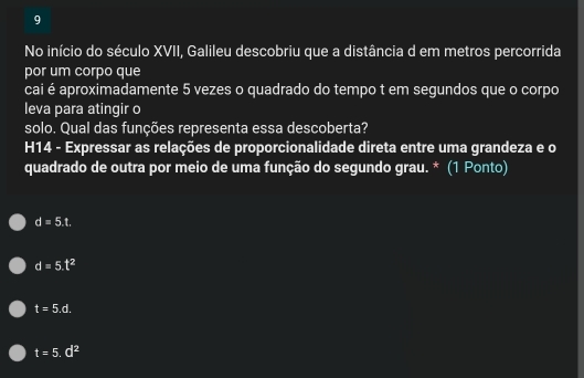 No início do século XVII, Galileu descobriu que a distância d em metros percorrida
por um corpo que
cai é aproximadamente 5 vezes o quadrado do tempo t em segundos que o corpo
leva para atingir o
solo. Qual das funções representa essa descoberta?
H14 - Expressar as relações de proporcionalidade direta entre uma grandeza e o
quadrado de outra por meio de uma função do segundo grau. * (1 Ponto)
d=5.t.
d=5.t^2
t=5.d.
t=5.d^2