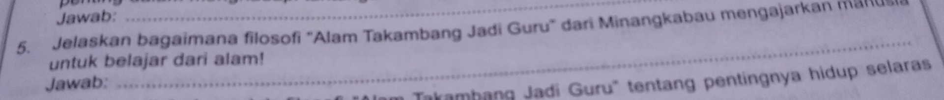 Jawab: 
_ 
5. Jelaskan bagaimana filosofi "Alam Takambang Jadi Guru" dari Minangkabau mengajarkan man 
_ 
untuk belajar dari alam! 
Im Takambang Jadi Guru' tentang pentingnya hidup selaras 
Jawab: