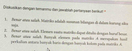 Diskusikan dengan temanmu dan jawablah pertanyaan berikut! * 
1. Benar atau salah. Matriks adalah susunan bilangan di dalam kurung siku 
saja. 
2. Benar atau salah. Elemen suatu matriks dapat ditulis dengan huruf besar. 
3. Benar atau salah. Banyak elemen pada matriks A merupakan hasil 
perkalian antara banyak baris dengan banyak kolom pada matriks A.