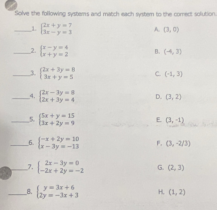 Solve the following systems and match each system to the correct solution.
_1. beginarrayl 2x+y=7 3x-y=3endarray.
A. (3,0)
_2. beginarrayl x-y=4 x+y=2endarray.
B. (-4,3)
__3. beginarrayl 2x+3y=8 3x+y=5endarray.
C. (-1,3)
__4. beginarrayl 2x-3y=8 2x+3y=4endarray.
D. (3,2)
__5. beginarrayl 5x+y=15 3x+2y=9endarray.
E. (3,-1)
__6. beginarrayl -x+2y=10 x-3y=-13endarray.
F. (3,-2/3)
_7. beginarrayl 2x-3y=0 -2x+2y=-2endarray.
G. (2,3)
__8. beginarrayl y=3x+6 2y=-3x+3endarray.
H. (1,2)