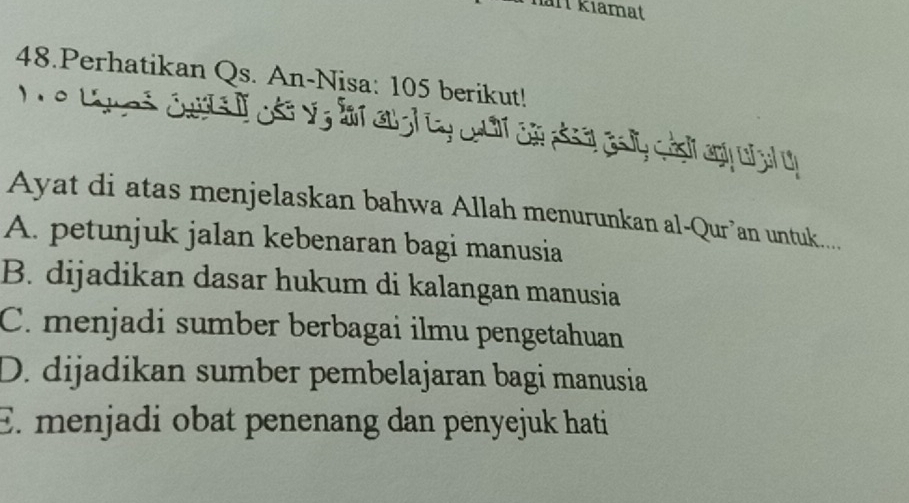 Thart kiamat
48.Perhatikan Qs. An-Nisa: 105 berikut!
e tgues cassif ose vg far an gd ty cocf car piser asy ash any u al oh
Ayat di atas menjelaskan bahwa Allah menurunkan al-Qur’an untuk....
A. petunjuk jalan kebenaran bagi manusia
B. dijadikan dasar hukum di kalangan manusia
C. menjadi sumber berbagai ilmu pengetahuan
D. dijadikan sumber pembelajaran bagi manusia
E. menjadi obat penenang dan penyejuk hati