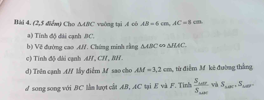 (2,5 điểm) Cho △ ABC vuông tại A có AB=6cm, AC=8cm. 
a) Tính độ dài cạnh BC. 
b) Vẽ đường cao AH. Chứng minh rằng △ ABC∽ △ HAC. 
c) Tính độ dài cạnh AH , CH, BH. 
d) Trên cạnh AH lấy điểm M sao cho AM=3,2cm , từ điểm M kẻ đường thẳng 
d song song với BC lần lượt cắt AB, AC tại E và F. Tính frac S_△ AEFS_△ ABC và S_△ ABC, S_△ AEF.