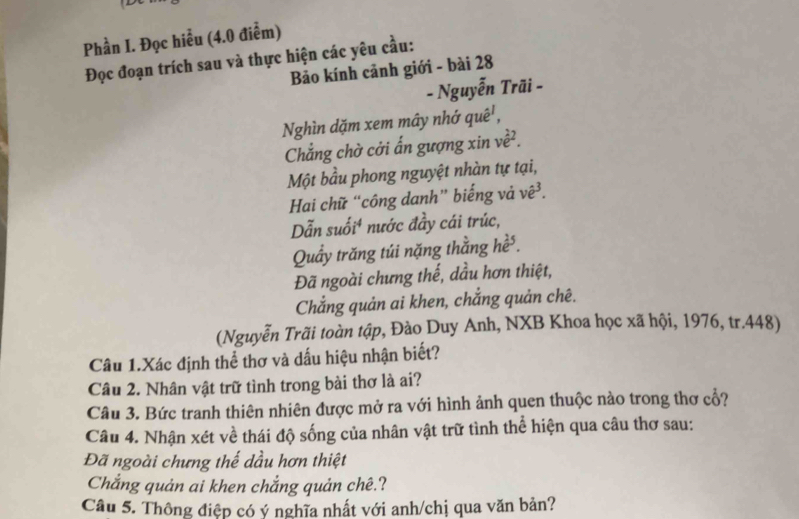 Phần I. Đọc hiểu (4.0 điểm) 
Đọc đoạn trích sau và thực hiện các yêu cầu: 
Bảo kính cảnh giới - bài 28 
- Nguyễn Trãi - 
Nghìn dặm xem mây nhớ quê', 
Chẳng chờ cởi ẩn gượng xin ve^2. 
Một bầu phong nguyệt nhàn tự tại, 
Hai chữ “công danh” biếng vả vê³. 
Dẫn suối⁴ nước đầy cái trúc, 
Quầy trăng túi nặng thằng he^2. 
Đã ngoài chưng thế, dầu hơn thiệt, 
Chẳng quản ai khen, chắng quản chê. 
(Nguyễn Trãi toàn tập, Đào Duy Anh, NXB Khoa học xã hội, 1976, tr.448) 
Câu 1.Xác định thể thơ và dấu hiệu nhận biết? 
Câu 2. Nhân vật trữ tình trong bài thơ là ai? 
Câu 3. Bức tranh thiên nhiên được mở ra với hình ảnh quen thuộc nào trong thơ cổ? 
Câu 4. Nhận xét về thái độ sống của nhân vật trữ tình thể hiện qua câu thơ sau: 
Đã ngoài chưng thế dầu hơn thiệt 
Chắng quản ai khen chắng quản chê.? 
Câu 5. Thông điệp có ý nghĩa nhất với anh/chị qua văn bản?