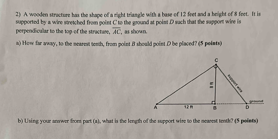 A wooden structure has the shape of a right triangle with a base of 12 feet and a height of 8 feet. It is 
supported by a wire stretched from point C to the ground at point D such that the support wire is 
perpendicular to the top of the structure, overline AC , as shown. 
a) How far away, to the nearest tenth, from point B should point D be placed? (5 points) 
b) Using your answer from part (a), what is the length of the support wire to the nearest tenth? (5 points)