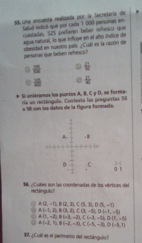 Una encuesta realizada por la Secretaría de
Salud indicó que por cada 1 000 personas en-
cuestadas, 525 prefieren beber refresco que
agua natural, lo que influye en el alto índice de
obesidad en nuestro país. ¿Cuál es la razón de
personas que beben refresco?
 105/500 
 21/50 
 105/400 
 21/40 
Si uniéramos los puntos A, B, C y D, se forma-
ría un rectángulo. Contesta las preguntas 56
a 58 con los datos de la figura formada.
0 1
56. ¿Cuáles son las coordenadas de los vértices del
rectángulo?
A(2,-1), B(2,3), C(5,3), D(5,-1)
A(-1,2), B(3,2), C(3,-5), D(-1,-5)
A(1,-2), B(-3,-2), C(-3,-5), D(1,-5)
A(-2,1), B(-2,-3), C(-5,-3), D(-5,1)
57. ¿Cuál es el perímetro del rectángulo?