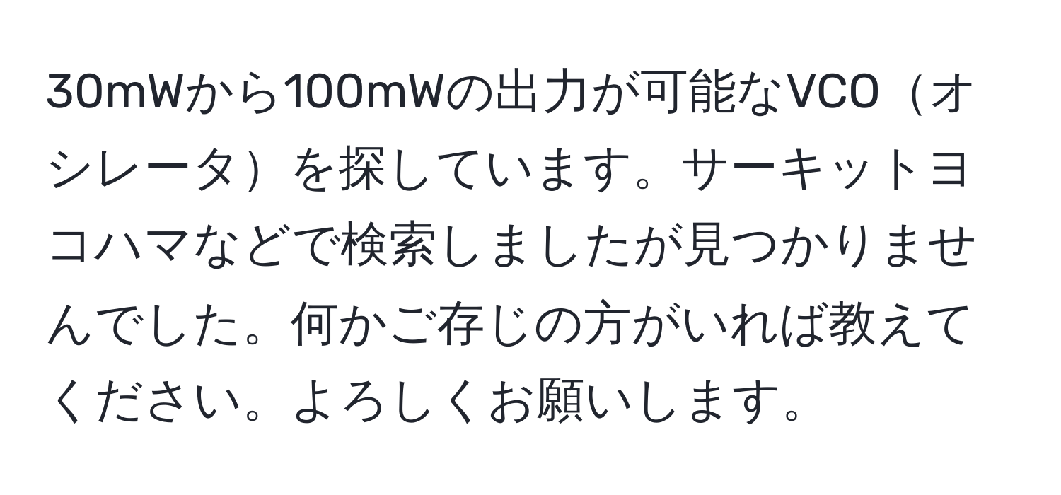 30mWから100mWの出力が可能なVCOオシレータを探しています。サーキットヨコハマなどで検索しましたが見つかりませんでした。何かご存じの方がいれば教えてください。よろしくお願いします。