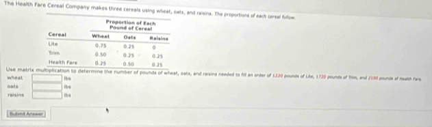 The Health Fare Cereal Company makes three cereals using wheat, oats, and raisins. The proportions of each cereal follow 
Use matrixation to determine the number of pounds of wheat, oats, and raisins needed to fdl an order of 1220 pounds of Lite, 1720 pounds of Trom, and 2100 pounds of heakth fare 
wheat □ ibs 
oals □ 
raisins □ lbs 1bs 
Butond Arower