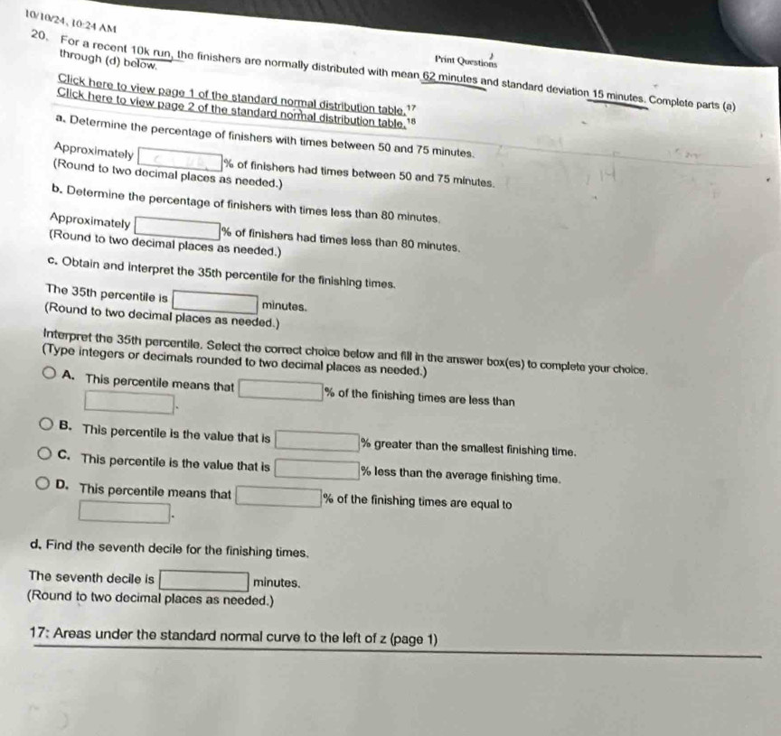 10/10/24, 10:24 AM
through (d) below.
Print Questions
20. For a recent 10k run, the finishers are normally distributed with mean 62 minutes and standard deviation 15 minutes. Complete parts (a)
Click here to view page 1 of the standard normal distribution table. 17
Click here to view page 2 of the standard normal distribution table. 18
a. Determine the percentage of finishers with times between 50 and 75 minutes.
Approximately □° % of finishers had times between 50 and 75 minutes.
(Round to two decimal places as needed.)
b. Determine the percentage of finishers with times less than 80 minutes.
Approximately □ % of finishers had times less than 80 minutes.
(Round to two decimal places as needed.)
c. Obtain and interpret the 35th percentile for the finishing times.
The 35th percentile is □ minutes.
(Round to two decimal places as needed.)
Interpret the 35th percentile. Select the correct choice below and fill in the answer box(es) to complete your choice.
(Type integers or decimals rounded to two decimal places as needed.)
A. This percentile means that □ % of the finishing times are less than
□.
B. This percentile is the value that is □ % greater than the smallest finishing time.
C. This percentile is the value that is □ % less than the average finishing time.
D. This percentile means that □° of the finishing times are equal to
□. 
d, Find the seventh decile for the finishing times.
The seventh decile is □ minutes.
(Round to two decimal places as needed.)
17: Areas under the standard normal curve to the left of z (page 1)