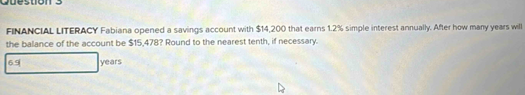 FINANCIAL LITERACY Fabiana opened a savings account with $14,200 that earns 1.2% simple interest annually. After how many years will 
the balance of the account be $15,478? Round to the nearest tenth, if necessary.
6.9 years