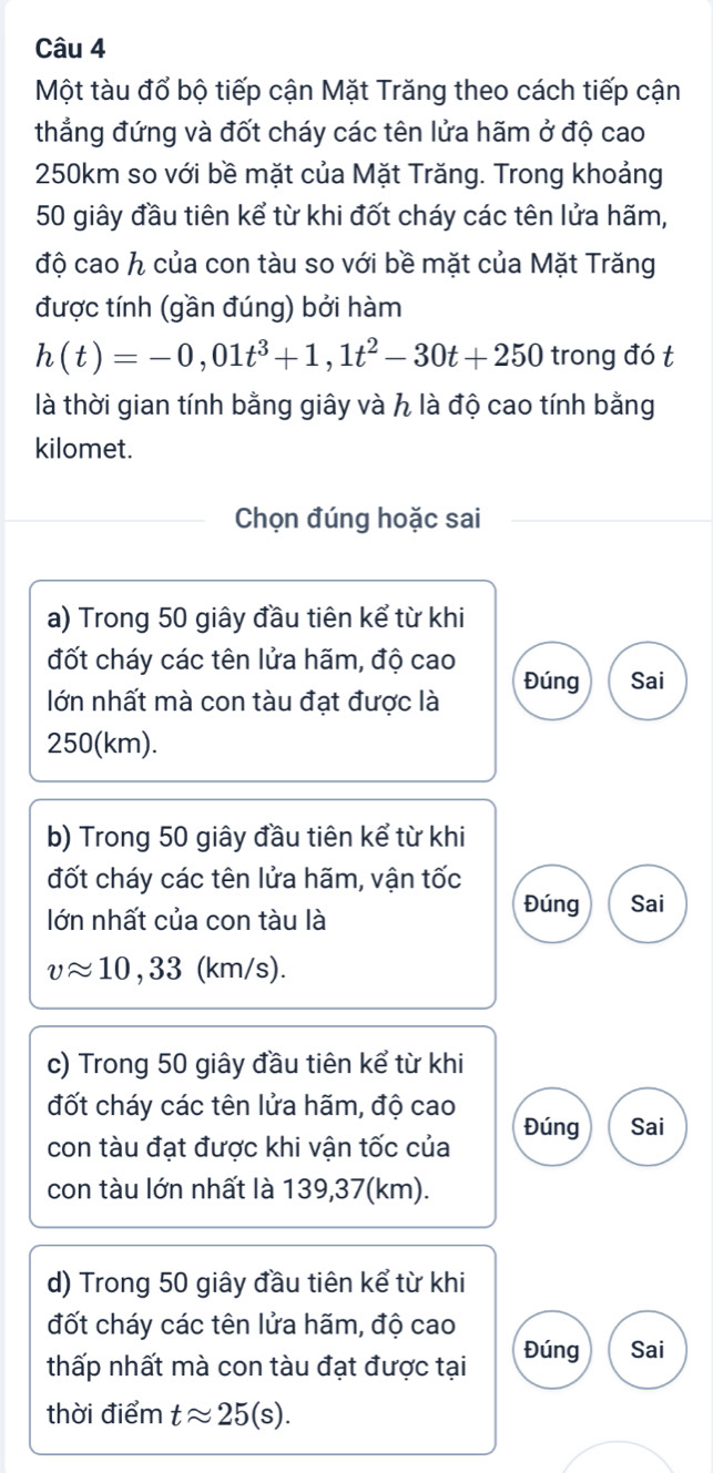 Một tàu đổ bộ tiếp cận Mặt Trăng theo cách tiếp cận
thẳng đứng và đốt cháy các tên lửa hãm ở độ cao
250km so với bề mặt của Mặt Trăng. Trong khoảng
50 giây đầu tiên kể từ khi đốt cháy các tên lửa hãm,
độ cao h của con tàu so với bề mặt của Mặt Trăng
được tính (gần đúng) bởi hàm
h(t)=-0,01t^3+1,1t^2-30t+250 trong đó t
là thời gian tính bằng giây và h là độ cao tính bằng
kilomet.
Chọn đúng hoặc sai
a) Trong 50 giây đầu tiên kể từ khi
đốt cháy các tên lửa hãm, độ cao
lớn nhất mà con tàu đạt được là Đúng Sai
250(km).
b) Trong 50 giây đầu tiên kể từ khi
đốt cháy các tên lửa hãm, vận tốc
lớn nhất của con tàu là
Đúng Sai
vapprox 10,33 (km/s).
c) Trong 50 giây đầu tiên kể từ khi
đốt cháy các tên lửa hãm, độ cao
con tàu đạt được khi vận tốc của Đúng Sai
con tàu lớn nhất là 139,37(km).
d) Trong 50 giây đầu tiên kể từ khi
đốt cháy các tên lửa hãm, độ cao
thấp nhất mà con tàu đạt được tại Đúng Sai
thời điểm tapprox 25(s).