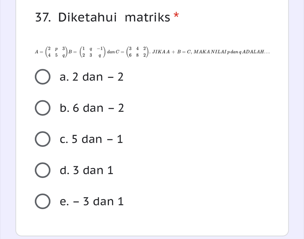 Diketahui matriks *
A=beginpmatrix 2&p&3 4&5&qendpmatrix B=beginpmatrix 1&q&-1 2&3&qendpmatrix dan C=beginpmatrix 3&4&2 6&8&2endpmatrix. JIK A A+B=C , MAK A NILAI p dan q ADALAH. ..
a. 2 dan - 2
b. 6 dan - 2
c. 5 dan - 1
d. 3 dan 1
e. - 3 dan 1