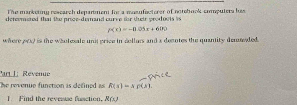 The marketing research department for a manufacturer of notebook computers has 
determined that the price-demand curve for their products is
p(x)=-0.05x+600
where p(x) is the wholesale unit price in dollars and x denotes the quantity demanded. 
Part 1: Revenue 
he revenue function is defined as R(x)=xp(x). 
1 Find the revenue function, R(x)