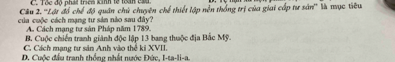 C. Tốc độ phát triển kinh tế toàn cau.
Câu 2. “Lật đồ chế độ quân chủ chuyên chế thiết lập nền thống trị của giai cấp tư sản” là mục tiêu
của cuộc cách mạng tư sản nào sau đây?
A. Cách mạng tư sản Pháp năm 1789.
B. Cuộc chiến tranh giành độc lập 13 bang thuộc địa Bắc Mỹ.
C. Cách mạng tư sản Anh vào thế ki XVII.
D. Cuộc đấu tranh thống nhất nước Đức, I-ta-li-a.