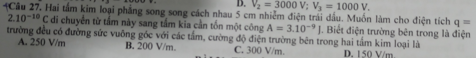 D. V_2=3000V; V_3=1000V. 
#Câu 27. Hai tấm kim loại phẳng song song cách nhau 5 cm nhiễm điện trái dấu. Muốn làm cho điện tích q=
2.10^(-10)C di chuyển từ tấm này sang tấm kia cần tốn một công A=3.10^(-9)J. Biết điện trường bên trong là điện
trường đều có đường sức vuông góc với các tấm, cường độ điện trường bên trong hai tấm kim loại là
A. 250 V/m B. 200 V/m. C. 300 V/m.
D. 150 V/m.