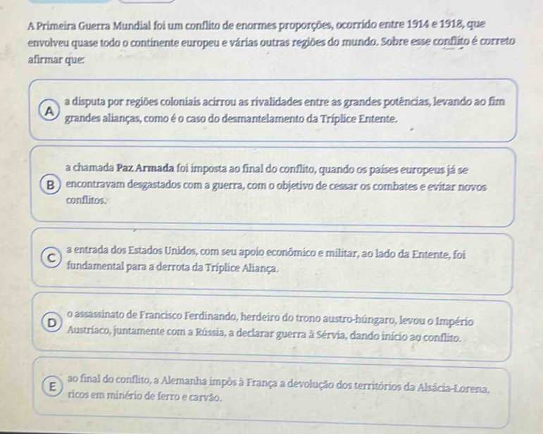 A Primeira Guerra Mundial foi um conflito de enormes proporções, ocorrido entre 1914 e 1918, que
envolveu quase todo o continente europeu e várias outras regiões do mundo. Sobre esse conflito é correto
afirmar que:
a disputa por regiões coloniais acirrou as rivalidades entre as grandes potências, levando ao fim
A grandes alianças, como é o caso do desmantelamento da Tríplice Entente.
a chamada Paz Armada foi imposta ao final do conflito, quando os países europeus já se
B ) encontravam desgastados com a guerra, com o objetivo de cessar os combates e evitar novos
conflitos.
a entrada dos Estados Unidos, com seu apoio econômico e militar, ao lado da Entente, foi
C fundamental para a derrota da Tríplice Aliança.
o assassinato de Francisco Ferdinando, herdeiro do trono austro-húngaro, levou o Império
D Austríaco, juntamente com a Rússia, a declarar guerra à Sérvia, dando início ao conflito.
ao final do conflito, a Alemanha impôs à França a devolução dos territórios da Alsácia-Lorena,
E ricos em minério de ferro e carvão.