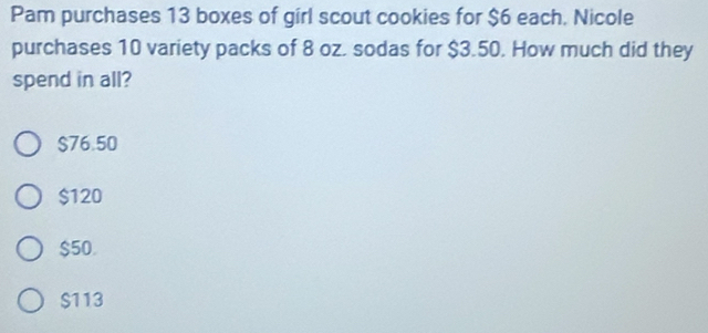 Pam purchases 13 boxes of girl scout cookies for $6 each. Nicole
purchases 10 variety packs of 8 oz. sodas for $3.50. How much did they
spend in all?
$76.50
$120
$50.
$113