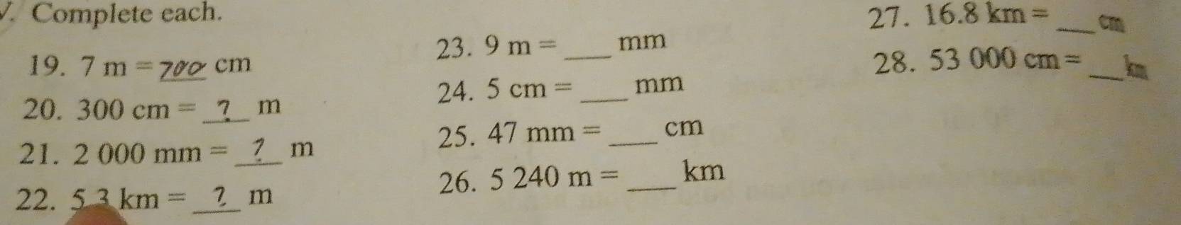 Complete each. 22 |.16.8km= _ cm
23. 9m= _ mm
28.53000cm=
19. 7m= cm _ km
24. 5cm= _  mm
20. 300 cm = _ ?_ _  m
25. 47mm= _ cm
21. 2000mm=_  m
22. _ 53km=_ ?m
26. 5240m= _ km