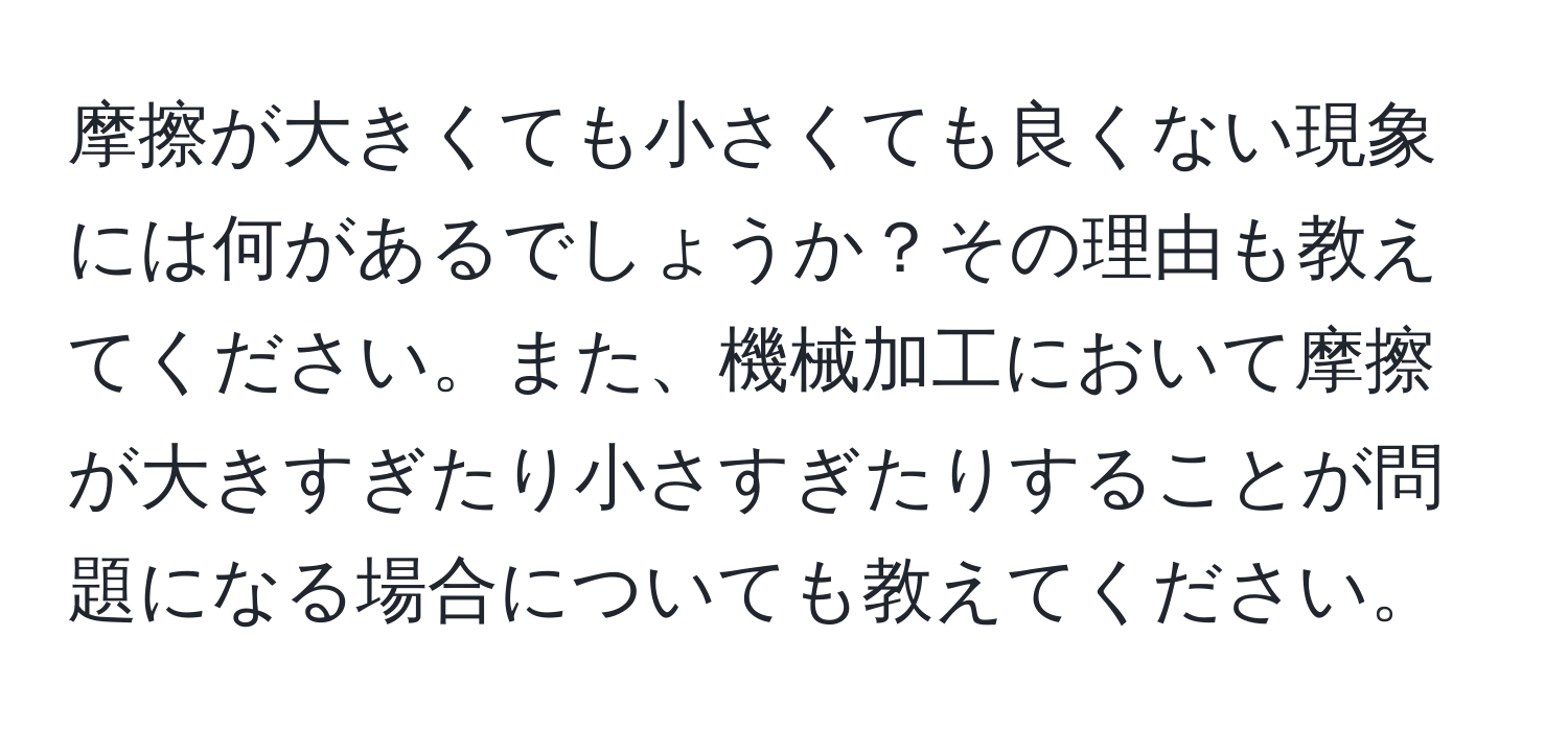 摩擦が大きくても小さくても良くない現象には何があるでしょうか？その理由も教えてください。また、機械加工において摩擦が大きすぎたり小さすぎたりすることが問題になる場合についても教えてください。