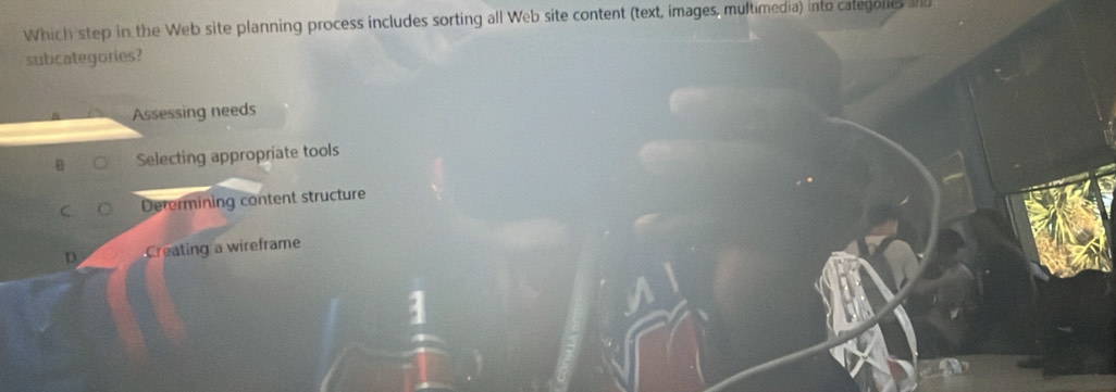Which step in the Web site planning process includes sorting all Web site content (text, images, multimedia) into categores ad
subcategories?
Assessing needs
Selecting appropriate tools
Derermining content structure
D. Creating a wireframe