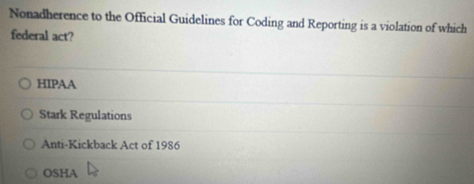 Nonadherence to the Official Guidelines for Coding and Reporting is a violation of which
federal act?
HIPAA
Stark Regulations
Anti-Kickback Act of 1986
OSHA