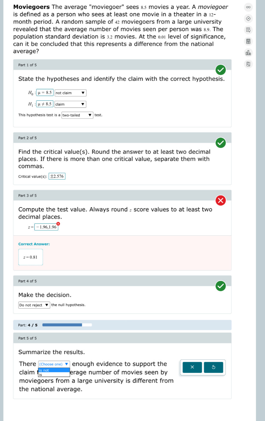 Moviegoers The average "moviegoer" sees 8.5 movies a year. A moviegoer 
is defined as a person who sees at least one movie in a theater in a 12^-
month period. A random sample of 42 moviegoers from a large university 
revealed that the average number of movies seen per person was 8.9. The 
population standard deviation is 3.2 movies. At the 0.01 level of significance, 
can it be concluded that this represents a difference from the national 
average? 
o 
Part 1 of 5 
5 
State the hypotheses and identify the claim with the correct hypothesis.
H_0:mu =8.5 not claim
H_1:mu != 8.5 claim 
This hypothesis test is a two-tailed test. 
Part 2 of 5 
Find the critical value(s). Round the answer to at least two decimal 
places. If there is more than one critical value, separate them with 
commas. 
Critical value(s): │ ±2.576
Part 3 of 5 
Compute the test value. Always round₂ score values to at least two 
decimal places.
z=-1.96, 1.96
Correct Answer:
z=0.81
Part 4 of 5 
Make the decision. 
Do not reject the null hypothesis. 
Part: 4 / 5 
Part 5 of 5 
Summarize the results. 
There (Choose one) ▼ enough evidence to support the × 5 
claim erage number of movies seen by 
moviegoers from a large university is different from 
the national average.