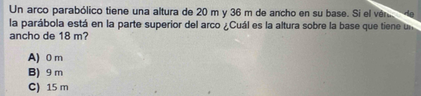 Un arco parabólico tiene una altura de 20 m y 36 m de ancho en su base. Si el vér de
la parábola está en la parte superior del arco ¿Cuál es la altura sobre la base que tiene un
ancho de 18 m?
A) 0 m
B) 9 m
C) 15 m