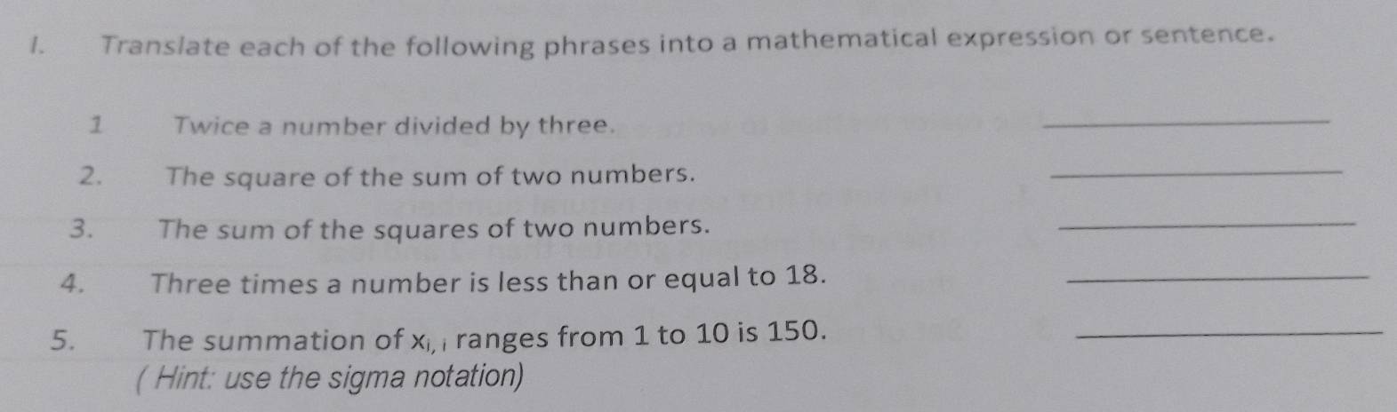 Translate each of the following phrases into a mathematical expression or sentence. 
1 Twice a number divided by three. 
_ 
2. The square of the sum of two numbers. 
_ 
3. The sum of the squares of two numbers. 
_ 
4. Three times a number is less than or equal to 18._ 
5. € The summation of x, ranges from 1 to 10 is 150._ 
( Hint: use the sigma notation)