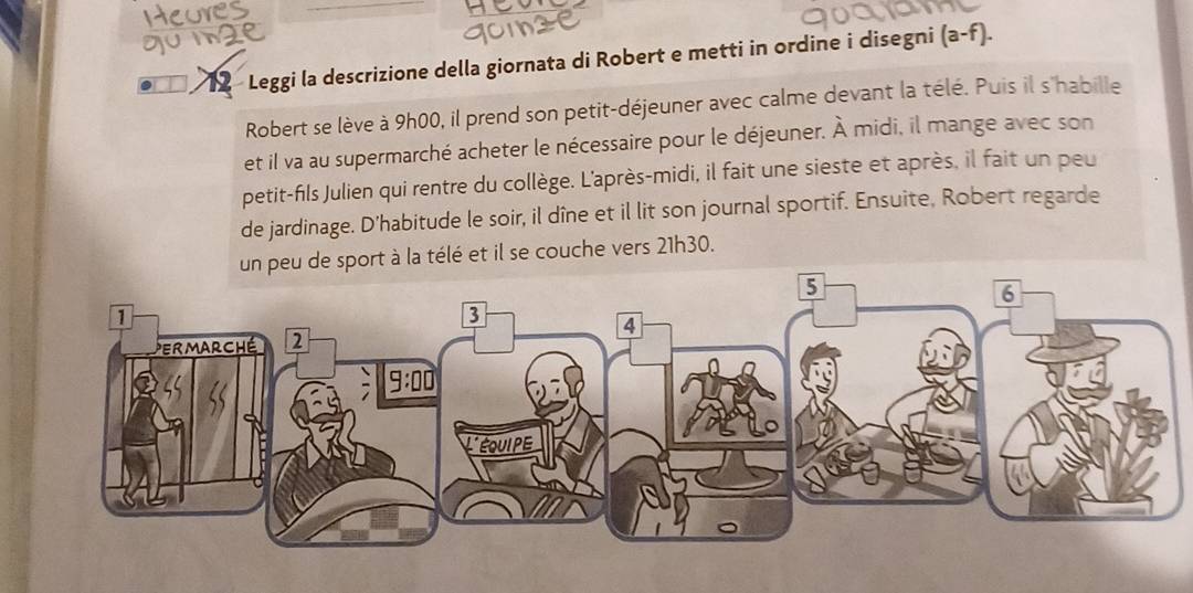 Leggi la descrizione della giornata di Robert e metti in ordine i disegni (a-f).
Robert se lève à 9h00, il prend son petit-déjeuner avec calme devant la télé. Puis il s'habille
et il va au supermarché acheter le nécessaire pour le déjeuner. À midi, il mange avec son
petit-fils Julien qui rentre du collège. L'après-midi, il fait une sieste et après, il fait un peu
de jardinage. D'habitude le soir, il dîne et il lit son journal sportif. Ensuite, Robert regarde
un peu de sport à la télé et il se couche vers 21h30.