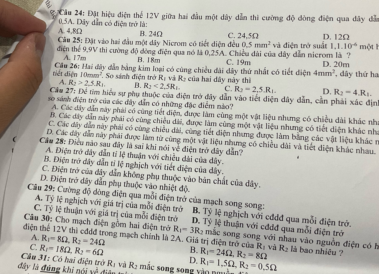 Đặt hiệu điện thể 12V giữa hai đầu một dây dẫn thì cường độ dòng điện qua dây dẫn
0,5A. Dây dẫn có điện trở là:
A. 4,8Ω B. 24Ω C. 24,5Ω D. 12Ω
Câu 25: Đặt vào hai đầu một dây Nicrom có tiết diện đều 0,5mm^2 và điện trở suất 1,1.10^(-6)m ột h
điện thể 9,9V thì cường độ dòng điện qua nó là 0,25A. Chiều dài của dây dẫn nicrom là ?
A. 17m B. 18m C. 19m D. 20m
Câu 26: Hai dây dẫn bằng kim loại có cùng chiều dài dây thứ nhất có tiết diện 4mm^2 , dây thứ ha
tiết diện 10mm^2. So sánh điện trở R_1 và R_2 của hai dây này thì
A. R_2>2,5.R_1. B. R_2<2,5R_1. R_2=2,5.R_1.
C.
D. R_2=4.R_1.
Câu 27: Để tìm hiểu sự phụ thuộc của điện trở dây dẫn vào tiết diện dây dẫn, cần phải xác địn
so sánh điện trở của các dây dẫn có những đặc điểm nào?
A. Các dây dẫn này phải có cùng tiết diện, được làm cùng một vật liệu nhưng có chiều dài khác nhà
B. Các dây dẫn này phải có cùng chiều dài, được làm cùng một vật liệu nhưng có tiết diện khác nhà
C. Các dây dẫn này phải có cùng chiều dài, cùng tiết diện nhưng được làm bằng các vật liệu khác n
D. Các dây dẫn này phải được làm từ cùng một vật liệu nhưng có chiều dài và tiết diện khác nhau.
Câu 28: Điều nào sau đây là sai khi nói về điện trở dây dẫn?
A. Điện trở dây dẫn tỉ lệ thuận với chiều dài của dây.
B. Điện trở dây dẫn tỉ lệ nghịch với tiết diện của dây.
C. Điện trở của dây dẫn không phụ thuộc vào bản chất của dây.
D. Điện trở dây dẫn phụ thuộc vào nhiệt độ.
Câu 29: Cường độ dòng điện qua mỗi điện trở của mạch song song:
A. Tỷ lệ nghịch với giá trị của mỗi điện trở B. Tỷ lệ nghịch với cđdđ qua mỗi điện trở.
C. Tỷ lệ thuận với giá trị của mỗi điện trở D. Tỷ lệ thuận với cđdđ qua mỗi điện trở
Câu 30: Cho mạch điện gồm hai điện trở R_1=3R_2 mắc song song với nhau vào nguồn điện có h
điện thế 12V thì cđdđ trong mạch chính là 2A. Giá trị điện trở của R_1 và R_2 là bao nhiêu ?
A. R_1=8Omega ,R_2=24Omega B. R_1=24Omega ,R_2=8Omega
C. R_1=18Omega ,R_2=6Omega
Câu 31: Có hai điện trở R_1 và R_2
D.
đây là đúng khi nói Vhat hat hat hat  điên mặc song song yào nguồi R_1=1,5Omega ,R_2=0,5Omega